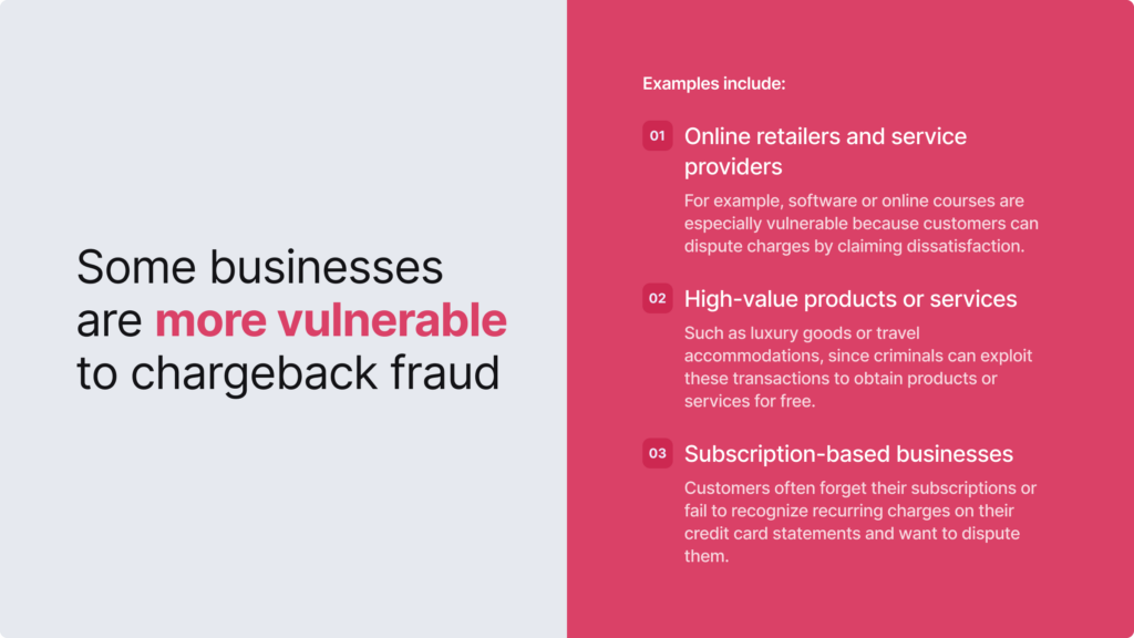 Online retailers, high-value products or services, and subscription-based businesses are more vulnerable to chargeback fraud.